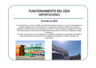 La mercancía se vincula al DDA, directamente desde el puerto o una vez descargada en
   nuestro deposito con un transito (T1) o cambio de ubicación (CUB). Se realiza un
despacho a libre practica con vinculación a DDA. En ese momento se pagara el arancel
 de la mercancía, si la mercancía importada tiene arancel. El IVA no se liquida en este
                                       momento.
 Vincular quiere decir que se transmite a la Agencia Tributaria un mensaje informático
     comunicando que la mercancía se ha dado de entrada en el DDA a nombre del
                                      importador.
 