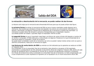 La extracción o desvinculación de la mercancía, se puede realizar de dos formas:

La Aduana solo exige que la mercancía este almacenada 48 horas para que se pueda utilizar esta figura.

La primera forma de extraer la mercancía del DDA es que el mismo importador puede disponer de la
mercancía. Solo tendrá que solicitarlo al titular del deposito. Se emitirá una comunicación informática a la
Aduana, informando a la Agencia Tributaria de la disposición de la mercancía a nombre del importador. La
mercancía la puede retirar del almacén la persona o transportista que el importador requiera.
Las salidas pueden ser totales o parciales según el importador informe al DDA.

La segunda forma es que el importador haga llegar una factura de venta al titular del deposito a nombre de
un tercero o comprador. El DDA efectuara un comunicado a la Agencia Tributaria en el que la titularidad de la
mercancía pasara al comprador o titular de la factura.
Se puede sacar la totalidad o parte de la mercancía, así como se pueden realizar tantas ventas como se quiera a
distintos compradores, hasta que la mercancía se agote.

Las facturas de venta dentro de DDA se emitirán sin IVA indicando que la operativa se realiza en el DDA
(nº deposito DDA)
Si el comprador no es el consumidor final de la mercancía, tiene derecho a recuperar el IVA soportado,
practicando su autoliquidación de IVA utilizando el documento oficial de la Agencia Tributaria 380, dentro de cada
periodo de liquidación que le corresponda en función de su volumen de operaciones (mensual o trimestral).
Si el titular de la factura de venta o comprador es consumidor final de la mercancía, no tiene compensación, por
lo que simplemente la cuota resultante se ingresara con la liquidación con el mismo documento oficial 380.
 