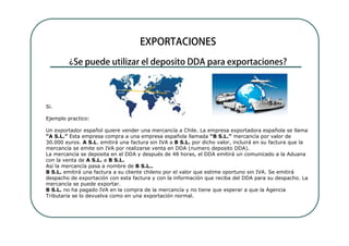 Si.

Ejemplo practico:

Un exportador español quiere vender una mercancía a Chile. La empresa exportadora española se llama
“A S.L.” Esta empresa compra a una empresa española llamada “B S.L.” mercancía por valor de
30.000 euros. A S.L. emitirá una factura sin IVA a B S.L. por dicho valor, incluirá en su factura que la
mercancía se emite sin IVA por realizarse venta en DDA (numero deposito DDA).
La mercancía se deposita en el DDA y después de 48 horas, el DDA emitirá un comunicado a la Aduana
con la venta de A S.L. a B S.L.
Así la mercancía pasa a nombre de B S.L..
B S.L. emitirá una factura a su cliente chileno por el valor que estime oportuno sin IVA. Se emitirá
despacho de exportación con esta factura y con la información que reciba del DDA para su despacho. La
mercancía se puede exportar.
B S.L. no ha pagado IVA en la compra de la mercancía y no tiene que esperar a que la Agencia
Tributaria se lo devuelva como en una exportación normal.
 
