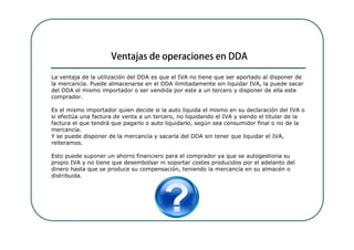 La ventaja de la utilización del DDA es que el IVA no tiene que ser aportado al disponer de
la mercancía. Puede almacenarse en el DDA ilimitadamente sin liquidar IVA, la puede sacar
del DDA el mismo importador o ser vendida por este a un tercero y disponer de ella este
comprador.

Es el mismo importador quien decide si la auto liquida el mismo en su declaración del IVA o
si efectúa una factura de venta a un tercero, no liquidando el IVA y siendo el titular de la
factura el que tendrá que pagarlo o auto liquidarlo, según sea consumidor final o no de la
mercancía.
Y se puede disponer de la mercancía y sacarla del DDA sin tener que liquidar el IVA,
reiteramos.

Esto puede suponer un ahorro financiero para el comprador ya que se autogestiona su
propio IVA y no tiene que desembolsar ni soportar costes producidos por el adelanto del
dinero hasta que se produce su compensación, teniendo la mercancía en su almacén o
distribuida.
 