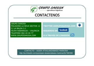 GRUPO SAROSA
POLIGONO LA REVA SECTOR 12          TWITTER @GRUPOSAROSA.COM
C/ LA BALSA 3.1
46394 RIBARROJA – VALENCIA          SIGUENOS EN
TELEFONO 902 44 44 77
WWW.GRUPOSAROSA.COM                 O A TRAVES DE LINKEDIN




              CONTACTO - ASIER ATXALANDABASO MARKINA
       http://es.linkedin.com/pub/asier-atxalandabaso-markina/2b/166/556
 