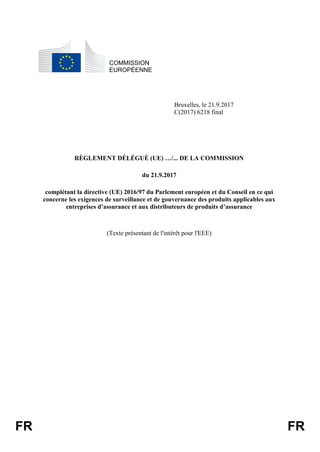 FR FR
COMMISSION
EUROPÉENNE
Bruxelles, le 21.9.2017
C(2017) 6218 final
RÈGLEMENT DÉLÉGUÉ (UE) …/... DE LA COMMISSION
du 21.9.2017
complétant la directive (UE) 2016/97 du Parlement européen et du Conseil en ce qui
concerne les exigences de surveillance et de gouvernance des produits applicables aux
entreprises d’assurance et aux distributeurs de produits d’assurance
(Texte présentant de l'intérêt pour l'EEE)
 