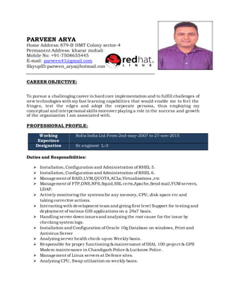 PARVEEN ARYA
Home Address: 879-B HMT Colony sector-4
Permanent Address: kharar mohali
Mobile No: +91-7508655445
E-mail: parveen41@gmail.com
SkyupID:parveen_arya@hotmail.com
CAREER OBJECTIVE:
To pursue a challenging career in hard core implementation and to fulfill challenges of
new technologies with my fast learning capabilities that would enable me to feel the
fringes, test the edges and adopt the corporate persona, thus employing my
conceptual and interpersonal skills moreover playing a role in the success and growth
of the organization I am associated with.
PROFESSIONAL PROFILE:
Working
Experince
Rolta India Ltd.From 2nd-may-2007 to 27-nov-2015
Designation Sr.engineer L-3
Duties and Responsibilities:
 Installation,Configuration and Administration of RHEL 5.
 Installation,Configuration and Administration of RHEL 6.
 Management of RAID,LVM,QUOTA,ACLs,Virtualizations ,etc
 Management of FTP,DNS,NFS,Squid,SSL certs,Apache,Send mail,YUMservers,
LDAP.
 Actively monitoring the systemsfor any memory, CPU, disk space etc and
taking corrective actions.
 Interacting with development team and giving first level Support for testing and
deployment of various GIS applications on a 24x7 basis.
 Handling server down issuesand analyzing the root cause for the issue by
checking system logs.
 Installation and Configuration of Oracle 10g Database on windows, Print and
Antivirus Server
 Analyzing server health check-upon Weekly basis.
 Responsible for proper functioning & maintenance of DIAL 100 project & GPS
Modem maintenance in Chandigarh Police & Lucknow Police.
 Management of Linux servers at Defence sites.
 Analyzing CPU, Swap utilization on weekly basis.
 