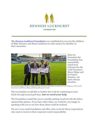 The Denness Luckhurst Foundation was established in 2014 by the children
of Mike Denness and Brian Luckhurst to raise money for charities in
their memories.
Since its
formation the
Foundation has
successfully
raised over
£28,000 for the
Lord Taverners,
Mercy Ships and
St Francis
Hospice, our
three chosen
charities.
We took the opportunity of visiting Lord’s, the home of cricket, to hand over our cheques to The Lord’s
Taverners and Mercy Ships, following this year’s event.
The two families would like to further this work by continuing to raise
funds through annual golf days, but we need your help.
The Foundation would like you to consider getting involved with the below
sponsorship options. If you have other ideas, we would be very happy in
speaking with you to see how those ideas could be realized.
We are a very small foundation and offer a fun event for those corporations
who want to invest in their corporate social responsibility.
 