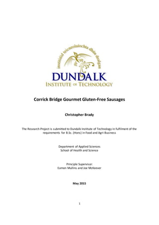 1
Corrick Bridge Gourmet Gluten-Free Sausages
Christopher Brady
The Research Project is submitted to Dundalk Institute of Technology in fulfilment of the
requirements for B.Sc. (Hons) in Food and Agri-Business
Department of Applied Sciences
School of Health and Science
Principle Supervisor:
Eamon Mullins and Joe McKeever
May 2015
 