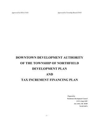 Approved by DDA 3/5/03 Approved by Township Board 4/8/03
- 1 -
DOWNTOWN DEVELOPMENT AUTHORITY
OF THE TOWNSHIP OF NORTHFIELD
DEVELOPMENT PLAN
AND
TAX INCREMENT FINANCING PLAN
Prepared by:
Washtenaw Development Council
3135 S. State #205
Ann Arbor, MI 48108
734-821-0076
 