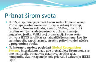 Priznat širom sveta
 IELTS je ispit koji je priznat širom sveta i kome se veruje.
Prihvataju ga obrazovne institucije u Velikoj Britaniji,
Australiji, Novom Zelandu, Kanadi, SAD-u, u Evropi i
ostalim zemljama gde je potrebno dokazati znanje
engleskog jezika. Veliki broj organizacija širom sveta
prihvata IELTS sertifikat za najrazličitije namene, kao što
su imigracija, zapošljavanje, stručno prijavljivanje i učešće
u programima obuke.
 Na Internetu možete pogledati Global Recognition
System, interaktivnu bazu gde pretražujete širom sveta sve
one institucije, obrazovne ustanove, stručna tela,
kompanije, vladine agencije koje priznaju i zahtevaju IELTS
ispit.
 