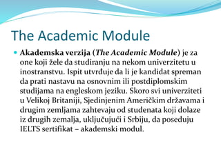 The Academic Module
 Akademska verzija (The Academic Module) je za
one koji žele da studiranju na nekom univerzitetu u
inostranstvu. Ispit utvrđuje da li je kandidat spreman
da prati nastavu na osnovnim ili postdiplomskim
studijama na engleskom jeziku. Skoro svi univerziteti
u Velikoj Britaniji, Sjedinjenim Američkim državama i
drugim zemljama zahtevaju od studenata koji dolaze
iz drugih zemalja, uključujući i Srbiju, da poseduju
IELTS sertifikat – akademski modul.
 