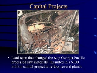 Capital Projects
• Lead team that changed the way Georgia Pacific
processed raw materials. Resulted in a $100
million capital project to re-tool several plants.
 