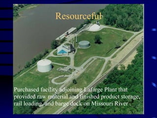 Resourceful
Purchased facility adjoining Lafarge Plant that
provided raw material and finished product storage,
rail loading, and barge dock on Missouri River .
 