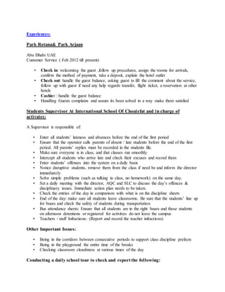 Experiences:
Park Rotana& Park Arjaan
Abu Dhabi UAE
Customer Service ( Feb 2012 till present)
• Check in: welcoming the guest ,follow up procedures, assign the rooms for arrivals,
confirm the method of payment, take a deposit, explain the hotel outlet
• Check out: handle the guest balance, asking guest to fill the comment about the service,
follow up with guest if need any help regards transfer, flight ticket, a reservation at other
hotels
• Cashier : handle the guest balance
• Handling Guests complains and assure its been solved in a way make them satisfied
Students Supervisor At International School Of Chouiefat and in charge of
activates:
A Supervisor is responsible of:
• Enter all students’ lateness and absences before the end of the first period
• Ensure that the operator calls parents of absent / late students before the end of the first
period. All parents’ replies must be recorded in the students file.
• Make sure everyone is in class, and that classes run smoothly.
• Intercept all students who arrive late and check their excuses and record them
• Enter students’ offenses into the system on a daily basis
• Notice disruptive students, remove them from the class if need be and inform the director
immediately
• Solve simple problems (such as talking in class, no homework) on the same day.
• Set a daily meeting with the director, AQC and SLC to discuss the day’s offences &
disciplinary issues. Immediate action plan needs to be taken.
• Check the entries of the day in comparison with what is on the discipline sheets
• End of the day: make sure all students leave classrooms. Be sure that the students’ line up
for buses and check the safety of students during transportation
• Bus attendance sheets: Ensure that all students are in the right buses and those students
on afternoon detentions or registered for activities do not leave the campus
• Teachers / staff Infractions: (Report and record the teacher infractions)
Other Important Issues:
• Being in the corridors between consecutive periods to support class discipline prefects
• Being in the playground the entire time of the breaks
• Checking classroom cleanliness at various times of the day
Conducting a daily school tour to check and report the following:
 