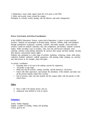 1. Maintenance issues (daily signed check list to be given to the OM)
2. Safety and security issues around the campus
Participate in a formal weekly meeting with the Director and senior management.
Extra- Curricular Activities Coordinator:
In the SABIS® Educational System, a great deal of importance is given to extra-curricular
activities. Students are encouraged to develop talents, interests, hobbies, skills and techniques
through participation in physical, academic, scientific and artistic pursuits. Extra-curricular
activities round-out students' education; they also complement and facilitate students' academic
studies. While providing ways to socialize, relax, have fun and become refreshed, extra-
curricular activities keep students physically fit, increase their energy and their stamina, develop
their interests and promote mental agility.
Students may participate in a wide range of activities including, swimming, tennis, table-tennis,
volleyball, football, volleyball, softball, gymnastics, folk dancing, ballet, painting, etc. and they
may take lessons in, for example, piano and guitar.
As activity coordinator:
• Preparing letter to be sent to the students parents for registration.
• Set groups as age range.
• Make sure that all activates running smoothly and the instructors all present.
• Check with other supervisors and assistant the attendance of the students and make sure
all the present students joined their sessions.
• End of activates make sure that students left the campus either with the parents or with
school buses.
Other
 Have a valid UAE driving license and car.
 Authorized from KHDA to work in school.
Languages:
Arabic, mother language.
English, excellent in reading, writing and speaking.
French, good in all.
 