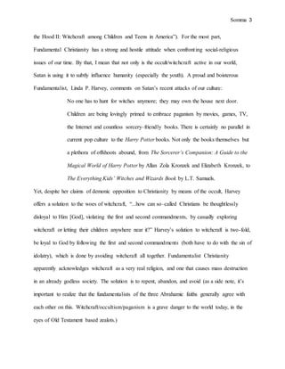 Somma 3
the Hood II: Witchcraft among Children and Teens in America”). For the most part,
Fundamental Christianity has a strong and hostile attitude when confronting social-religious
issues of our time. By that, I mean that not only is the occult/witchcraft active in our world,
Satan is using it to subtly influence humanity (especially the youth). A proud and boisterous
Fundamentalist, Linda P. Harvey, comments on Satan’s recent attacks of our culture:
No one has to hunt for witches anymore; they may own the house next door.
Children are being lovingly primed to embrace paganism by movies, games, TV,
the Internet and countless sorcery–friendly books. There is certainly no parallel in
current pop culture to the Harry Potter books. Not only the books themselves but
a plethora of offshoots abound, from The Sorcerer’s Companion: A Guide to the
Magical World of Harry Potter by Allan Zola Kronzek and Elizabeth Kronzek, to
The Everything Kids’ Witches and Wizards Book by L.T. Samuels.
Yet, despite her claims of demonic opposition to Christianity by means of the occult, Harvey
offers a solution to the woes of witchcraft, “...how can so–called Christians be thoughtlessly
disloyal to Him [God], violating the first and second commandments, by casually exploring
witchcraft or letting their children anywhere near it?” Harvey’s solution to witchcraft is two-fold,
be loyal to God by following the first and second commandments (both have to do with the sin of
idolatry), which is done by avoiding witchcraft all together. Fundamentalist Christianity
apparently acknowledges witchcraft as a very real religion, and one that causes mass destruction
in an already godless society. The solution is to repent, abandon, and avoid (as a side note, it’s
important to realize that the fundamentalists of the three Abrahamic faiths generally agree with
each other on this. Witchcraft/occultism/paganism is a grave danger to the world today, in the
eyes of Old Testament based zealots.)
 