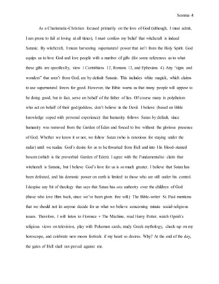 Somma 4
As a Charismatic-Christian focused primarily on the love of God (although, I must admit,
I am prone to fail at loving at all times), I must confess my belief that witchcraft is indeed
Satanic. By witchcraft, I mean harvesting supernatural power that isn’t from the Holy Spirit. God
equips us to love God and love people with a number of gifts (for some references as to what
these gifts are specifically, view 1 Corinthians 12, Romans 12, and Ephesians 4). Any “signs and
wonders” that aren’t from God, are by default Satanic. This includes white magick, which claims
to use supernatural forces for good. However, the Bible warns us that many people will appear to
be doing good, but in fact, serve on behalf of the father of lies. Of course many in polytheism
who act on behalf of their god/goddess, don’t believe in the Devil. I believe (based on Bible
knowledge coped with personal experience) that humanity follows Satan by default, since
humanity was removed from the Garden of Eden and forced to live without the glorious presence
of God. Whether we know it or not, we follow Satan (who is notorious for staying under the
radar) until we realize God’s desire for us to be thwarted from Hell and into His blood-stained
bosom (which is the proverbial Garden of Eden). I agree with the Fundamentalist claim that
witchcraft is Satanic, but I believe God’s love for us is so much greater. I believe that Satan has
been defeated, and his demonic power on earth is limited to those who are still under his control.
I despise any bit of theology that says that Satan has any authority over the children of God
(those who love Him back, since we’ve been given free will.) The Bible-writer St. Paul mentions
that we should not let anyone decide for us what we believe concerning minute social-religious
issues. Therefore, I will listen to Florence + The Machine, read Harry Potter, watch Oprah’s
religious views on television, play with Pokemon cards, study Greek mythology, check-up on my
horoscope, and celebrate new moon festivals if my heart so desires. Why? At the end of the day,
the gates of Hell shall not prevail against me.
 