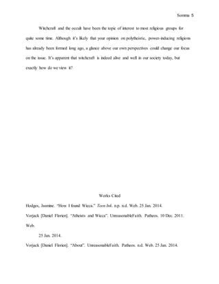 Somma 5
Witchcraft and the occult have been the topic of interest to most religious groups for
quite some time. Although it’s likely that your opinion on polytheistic, power-inducing religions
has already been formed long ago, a glance above our own perspectives could change our focus
on the issue. It’s apparent that witchcraft is indeed alive and well in our society today, but
exactly how do we view it?
Works Cited
Hodges, Jasmine. “How I found Wicca.” Teen Ink. n.p. n.d. Web. 25 Jan. 2014.
Vorjack [Daniel Florien]. “Atheists and Wicca”. UnreasonableFaith. Patheos. 10 Dec. 2011.
Web.
25 Jan. 2014.
Vorjack [Daniel Florien]. “About”. UnreasonableFaith. Patheos. n.d. Web. 25 Jan. 2014.
 