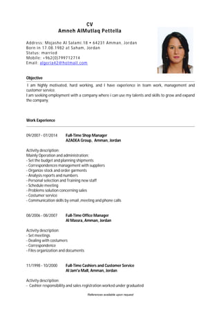 References available upon request
CV
Amneh AlMutlaq Pettella
Address: Mojashe Al Salami.18  64231 Amman, Jordan
Born in 17.08.1982 at Saham, Jordan
Status: married
Mobile: +962(0)799712714
Email: algeria42@hotmail.com
Objective
I am highly motivated, hard working, and I have experience in team work, management and
customer service.
I am seeking employment with a company where i can use my talents and skills to grow and expand
the company.
Work Experience
09/2007 - 07/2014 Full-Time Shop Manager
AZADEA Group, Amman, Jordan
Activity description:
Mainly Operation and administration:
- Set the budget and planning shipments
- Correspondences management with suppliers
- Organize stock and order garments
- Analysis reports and numbers
- Personal selection and Training new staff
- Schedule meeting
- Problems solution concerning sales
- Costumer service
- Communication skills by email ,meeting and phone calls
08/2006 - 08/2007 Full-Time Office Manager
Al Massra, Amman, Jordan
Activity description:
- Set meetings
- Dealing with costumers
- Correspondence
- Files organization and documents
11/1998 - 10/2000 Full-Time Cashiers and Customer Service
Al Jam'a Mall, Amman, Jordan
Activity description:
- Cashier responsibility and sales registration worked under graduated
 