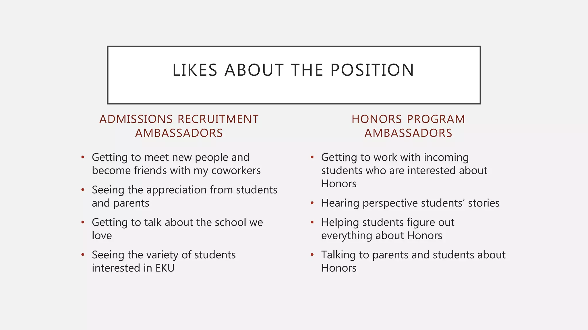 ADMISSIONS RECRUITMENT
AMBASSADORS
• Getting to meet new people and
become friends with my coworkers
• Seeing the appreciation from students
and parents
• Getting to talk about the school we
love
• Seeing the variety of students
interested in EKU
• Getting to work with incoming
students who are interested about
Honors
• Hearing perspective students’ stories
• Helping students figure out
everything about Honors
• Talking to parents and students about
Honors
HONORS PROGRAM
AMBASSADORS
LIKES ABOUT THE POSITION
 