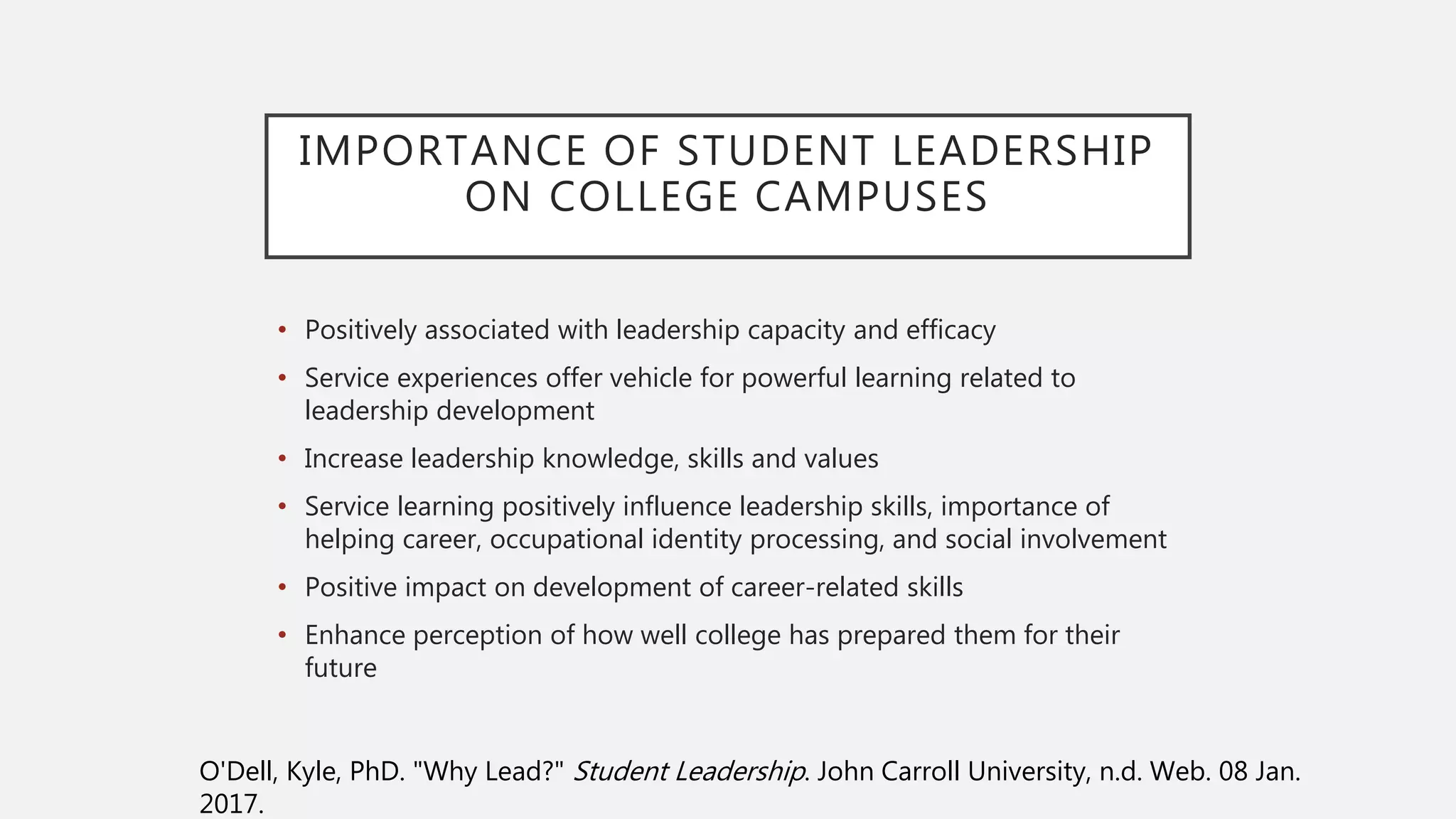 IMPORTANCE OF STUDENT LEADERSHIP
ON COLLEGE CAMPUSES
• Positively associated with leadership capacity and efficacy
• Service experiences offer vehicle for powerful learning related to
leadership development
• Increase leadership knowledge, skills and values
• Service learning positively influence leadership skills, importance of
helping career, occupational identity processing, and social involvement
• Positive impact on development of career-related skills
• Enhance perception of how well college has prepared them for their
future
O'Dell, Kyle, PhD. "Why Lead?" Student Leadership. John Carroll University, n.d. Web. 08 Jan.
2017.
 