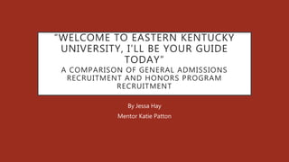 “WELCOME TO EASTERN KENTUCKY
UNIVERSITY, I’LL BE YOUR GUIDE
TODAY”
A COMPARISON OF GENERAL ADMISSIONS
RECRUITMENT AND HONORS PROGRAM
RECRUITMENT
By Jessa Hay
Mentor Katie Patton
 