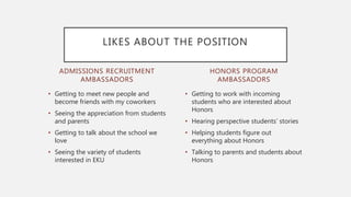 ADMISSIONS RECRUITMENT
AMBASSADORS
• Getting to meet new people and
become friends with my coworkers
• Seeing the appreciation from students
and parents
• Getting to talk about the school we
love
• Seeing the variety of students
interested in EKU
• Getting to work with incoming
students who are interested about
Honors
• Hearing perspective students’ stories
• Helping students figure out
everything about Honors
• Talking to parents and students about
Honors
HONORS PROGRAM
AMBASSADORS
LIKES ABOUT THE POSITION
 