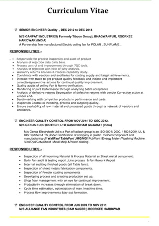 Curriculum Vitae
 SENIOR ENGINEER Quality , DEC 2012 to DEC 2014
M/S GANPATI INDUSTRIES( Formerly Tibcon Group), BHAGWANPUR, ROORKEE
HARIDWAR (INDIA)
A Partnership firm manufactured Electric ceiling fan for POLAR , SUNFLAME .
RESPONSIBILITIES:-
. • Responsible for process inspection and audit of product
• Analysis of rejection data daily base.
• Process control and improvement through 7QC tools.
• Analysis of rejection with help of Why analysis.
• Warranty returns analysis & Process capability study.
• Coordinate with vendors and ancillaries for costing supply and target achievements.
• Interact with trade to get product quality feedback and initiate and implement
corrective/preventive actions for continual quality improvement.
• Quality audits of ceiling Fan & Norms verification.
• Monitoring of part Performance through analyzing batch acceptance
• Analysis of defective returns Segregation of defective returns with vendor Corrective action at
vendor end.
• Benchmarking with competitor products in performance and parts.
• Inspection Control in incoming, process and outgoing quality.
• Ensure availability of raw material and processed goods through a network of vendors and
ancillaries.
 ENGINEER QUALITY CONTROL FROM NOV 2011 TO DEC 2012.
M/S GENUS ELECTROTECH LTD GANDHIDHAM GUJARAT (India)
M/s Genus Electrotech Ltd is a Part of kailash group is an ISO 9001; 2000, 14001:2004 UL &
BIS Certified & TS Under Certification of company in plastic molded component and
manufacturing of/ WallFan/ TableFan/ JMG/MG/ PcbPlant /Energy Meter /Washing Machine
/Lcd/Dvd/Cctv/Sheet Metal shop &Power coating
RESPONSIBILITIES:-
• Inspection of all incoming Material & Process Material as Sheet metal component.
• Daily Fan audit & testing report ,Line process & Fan Rework Report
• Internal auditing finished goods (all Table fans).
• Inspection of sheet metals fabrication components.
• Inspection of Powder coating components
• Developing process and creating production set up.
• Shop floor management with an eye for continual improvement.
• Productivity increases through elimination of break down.
• Cycle time estimation, optimization of man /machine time.
• Process flow improvements &lay out formation.
 ENGINEER QUALITY CONTROL FROM JUN 2009 TO NOV 2011
M/S ALLIANCE FAN INDUSTRIES (RAM NAGER ) ROORKEE HARIDWAR
.
 