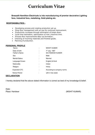 Curriculum Vitae
Breezalit Hamiliton Electricals is into manufacturing of premier decorative Lighting
fans, Industrial fans, metalizing, Gold plating etc.
RESPONSIBILITIES:-
• Developing process and creating production set up.
• Shop floor management with an eye for continual improvement.
• Productivity increases through elimination of break down.
• Cycle time estimation, optimization of man /machine time.
• Process flow improvements &lay out formation..
• Checking of incoming materials and finished goods.
• Planning of production.
PERSONAL PROFILE
Name : MOHIT KUMAR
Date of birth : 7th
July, 1987
Father’s Name : Shri RAKESH KUMAR
Sex : Male
Marital Status : Married
Language Known : English & Hindi
Nationality : Indian
Religion : Hindu
Expected CTC : According to company norms
Notice Period : with in two week
DECLARATION
I hereby declared that the above stated information is correct as best of my knowledge & belief.
Date:
Place: Haridwar (MOHIT KUMAR)
.
 