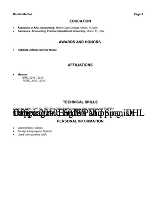 Danilo Medina Page 3
EDUCATION
• Associate in Arts, Accounting, Miami Dade College, Miami, Fl, USA
• Bachelors, Accounting, Florida International University, Miami, Fl, USA
AWARDS AND HONORS
• National Defense Service Medal
AFFILIATIONS
• Member
SIFE, 2010 - 2010
ROTC, 2010 - 2010
TECHNICAL SKILLS
Office 2010, FedEx shipping, DHLshipping and 60 WPMLanguages: English and SpanisOffice 2010, FedEx shipping, DHLshipping and 60 WPMLanguages: English and SpanisOffice 2010, FedEx shipping, DHLshipping and 60 WPMLanguages: English and Spanish
Computer Skills: SAP, GL, MS Office 2010, FedEx shipping, DHL shipping and 60 WPM
Languages: English and Spanish
PERSONAL INFORMATION
• Citizenship(s): Citizen
• Foreign Language(s): Spanish
• Lived in # countries: USA
 