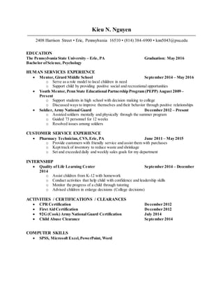 Kieu N. Nguyen
2408 Harrison Street • Erie, Pennsylvania 16510 • (814) 384-6900 • knn5043@psu.edu
EDUCATION
The Pennsylvania State University – Erie, PA Graduation: May 2016
Bachelor ofScience, Psychology
HUMAN SERVICES EXPERIENCE
 Mentor, Girard Middle School September 2014 – May 2016
o Serve as a role model to local children in need
o Support child by providing positive social and recreational opportunities
 Youth Mentor, Penn State Educational Partnership Program (PEPP) August 2009 –
Present
o Support students in high school with decision making to college
o Discussed ways to improve themselves and their behavior through positive relationships
 Soldier, Army National Guard December 2012 – Present
o Assisted soldiers mentally and physically through the summer program
o Guided 73 personnel for 12 weeks
o Resolved issues among soldiers
CUSTOMER SERVICE EXPERIENCE
 Pharmacy Technician, CVS, Erie, PA June 2011 – May 2015
o Provide customers with friendly service and assist them with purchases
o Kept track of inventory to reduce waste and shrinkage
o Set and exceeded daily and weekly sales goals for my department
INTERNSHIP
 Quality of Life Learning Center September 2014 – December
2014
o Assist children from K-12 with homework
o Conduct activities that help child with confidence and leadership skills
o Monitor the progress of a child through tutoring
o Advised children in enlarge decisions (College decisions)
ACTIVITIES / CERTIFICATIONS / CLEARANCES
 CPR Certification December 2012
 First Aid Certification December 2012
 92G (Cook) Army National Guard Certification July 2014
 Child Abuse Clearance September 2014
COMPUTER SKILLS
 SPSS, Microsoft Excel,PowerPoint, Word
 