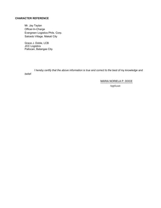 CHARACTER REFERENCE
Mr. Jay Taylan
Officer-In-Charge
Evergreen Logistics Phils. Corp.
Salcedo Village, Makati City
Grace J. Doble, LCB
JCC Logistics
Pallocan, Batangas City
I hereby certify that the above information is true and correct to the best of my knowledge and
belief.
MARIA NORIELA P. DOCE
Applicant
 