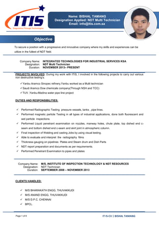 IT IS-CV | BISHAL TAMANGPage 1 of 8
Name: BISHAL TAMANG
Designation Applied: NDT Multi Technician
Email: info@itis.com.sa
To secure a position with a progressive and innovative company where my skills and experiences can be
utilize in the fullest of NDT field.
Company Name:
Designation:
Duration:
INTEGRATED TECHNOLOGIES FOR INDUSTRIAL SERVICES KSA
NDT Multi Technician
NOVEMBER 2013– PRESENT
PROJECTS INVOLVED: During my work with ITIS, I involved in the following projects to carry out various
non destructive testing’s.
Yanbu Aramco Sinopec refinery,Yanbu worked as a Multi technician
Saudi Aramco Dow chemicals company(Through NSH and TCC)
TUV ,Yanbu-Madina water pipe line project
DUTIES AND RESPONSIBILITIES:
 Performed Radiographic Testing pressure vessels, tanks , pipe lines.
 Performed magnetic particle Testing in all types of industrial applications, done both fluorescent and
wet particle inspections
 Performed Liquid penetrant examination on nozzles, manway holes, chute plate, top dished end c-
seam and bottom dished end c-seam and skirt joint in atmospheric column.
 Final inspection of Welding and casting Jobs by using visual testing.
 Able to evaluate and interpret the radiography films
 Thickness gauging on pipelines Plates and Steam drum and Dish Parts
 NDT report preparation and documents as per requirements.
 Performed Penetrant Examination to pipes and plates
Company Name:
Designation:
Duration:
M/S. INSTITUTE OF INSPECTION TECHNOLOGY & NDT RESOURCES
NDT Technician
SEPTEMBER 2008 – NOVEMBER 2013
CLIENTS HANDLED:
 M/S BHARAKATH ENGG, THUVAKKUDI
 M/S ANAND ENGG, THUVAKKUDI
 M/S D.P.C. CHENNAI
 BPCL.
Objective
 