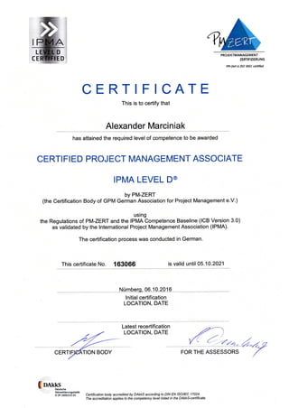 PROJEKTMANAGEMENT
ZERTIFIZIERUNG
PM-Zeft is 150 9001 ceftifid
CERTIFICATE
This is to certify that
Alexander Marciniak
has attained the required level of competence to be awarded
CERTI FI ED PROJECT MANAGEMENT ASSOCIATE
IPMA LEVEL D@
by PM-ZERT
(the Certification Body of GPM German Association for Project Management e.V.)
using
the Regulations of PM-ZERT and the IPMA Competence Baseline (lCB Version 3.0)
as validated by the lnternational Project Management Association (IPMA).
The certification process was conducted in German.
This certificate No. 163066 is valid until 05.10.2021
Nürnberq,06.10.2016
lnitial certification
LOCATION, DATE
FOR THE ASSESSORS
(oans Deutsche
AkkreditierunSsstelle
D,ZP 16063-01-01 Certification body accredited by DAkkS according to DIN EN ISO/IEC 17024
The accreditation applies to the competency level listed in the DAkkS-certificate.
Latest recertification
LOCATION, DATE
 