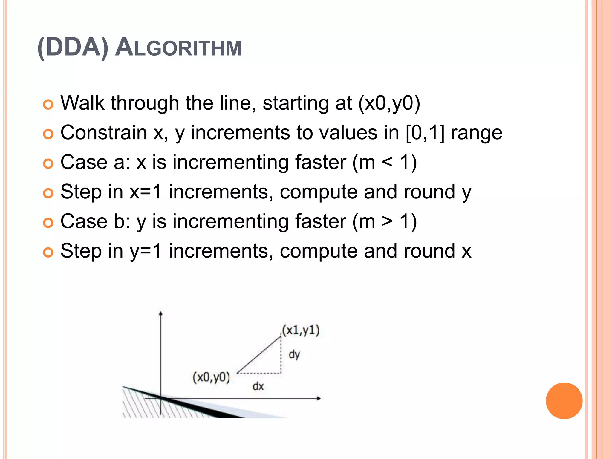 (DDA) ALGORITHM
 Walk through the line, starting at (x0,y0)
 Constrain x, y increments to values in [0,1] range
 Case a: x is incrementing faster (m < 1)
 Step in x=1 increments, compute and round y
 Case b: y is incrementing faster (m > 1)
 Step in y=1 increments, compute and round x
 