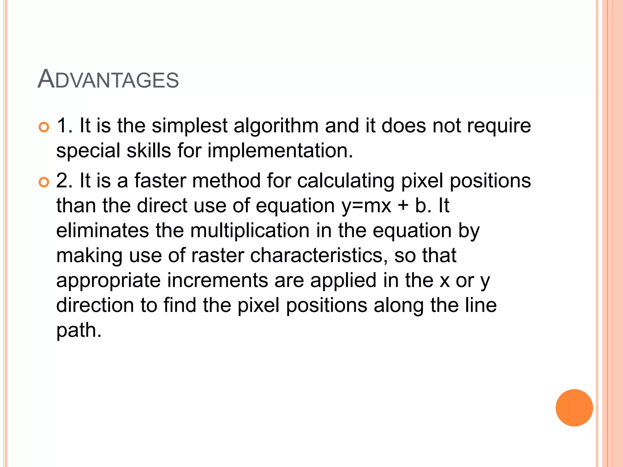 ADVANTAGES
 1. It is the simplest algorithm and it does not require
special skills for implementation.
 2. It is a faster method for calculating pixel positions
than the direct use of equation y=mx + b. It
eliminates the multiplication in the equation by
making use of raster characteristics, so that
appropriate increments are applied in the x or y
direction to find the pixel positions along the line
path.
 