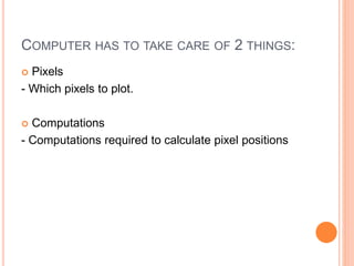 COMPUTER HAS TO TAKE CARE OF 2 THINGS:
 Pixels
- Which pixels to plot.
 Computations
- Computations required to calculate pixel positions
 