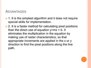 ADVANTAGES
 1. It is the simplest algorithm and it does not require
special skills for implementation.
 2. It is a faster method for calculating pixel positions
than the direct use of equation y=mx + b. It
eliminates the multiplication in the equation by
making use of raster characteristics, so that
appropriate increments are applied in the x or y
direction to find the pixel positions along the line
path.
 