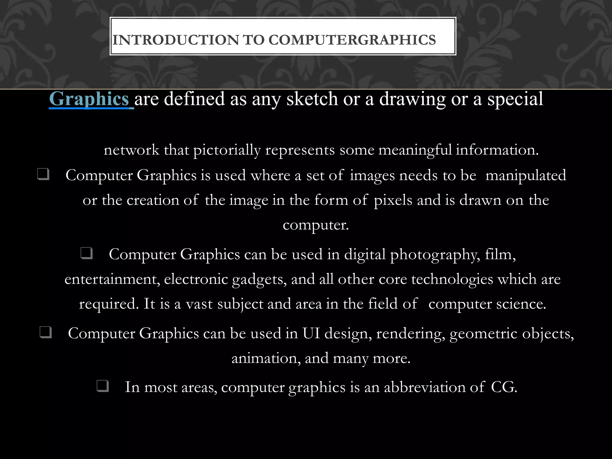 ❑ Graphics are defined as any sketch or a drawing or a special
network that pictorially represents some meaningful information.
❑ Computer Graphics is used where a set of images needs to be manipulated
or the creation of the image in the form of pixels and is drawn on the
computer.
❑ Computer Graphics can be used in digital photography, film,
entertainment, electronic gadgets, and all other core technologies which are
required. It is a vast subject and area in the field of computer science.
❑ Computer Graphics can be used in UI design, rendering, geometric objects,
animation, and many more.
❑ In most areas, computer graphics is an abbreviation of CG.
INTRODUCTION TO COMPUTERGRAPHICS
 