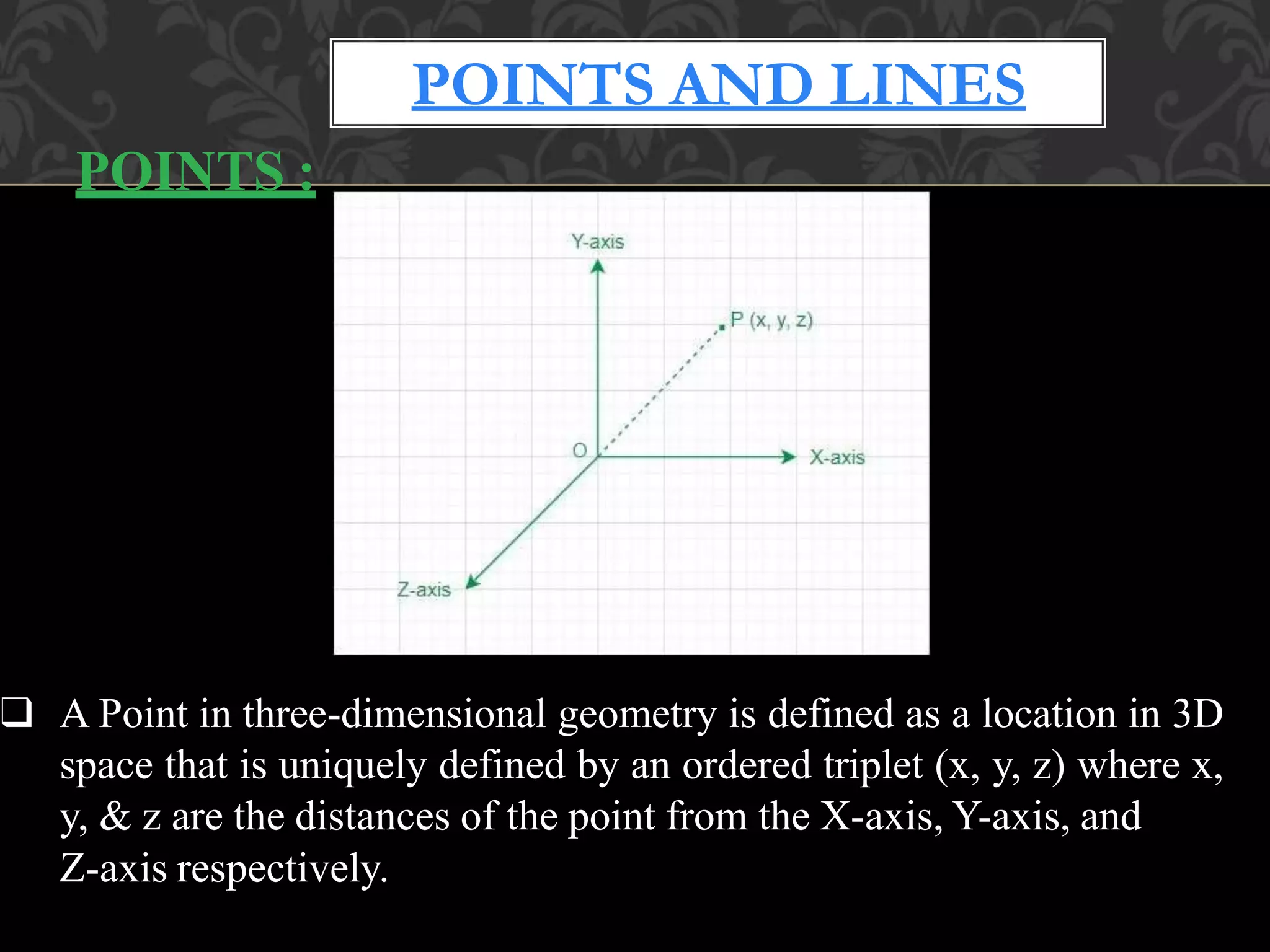POINTS :
❑ A Point in three-dimensional geometry is defined as a location in 3D
space that is uniquely defined by an ordered triplet (x, y, z) where x,
y, & z are the distances of the point from the X-axis, Y-axis, and
Z-axis respectively.
POINTS AND LINES
 