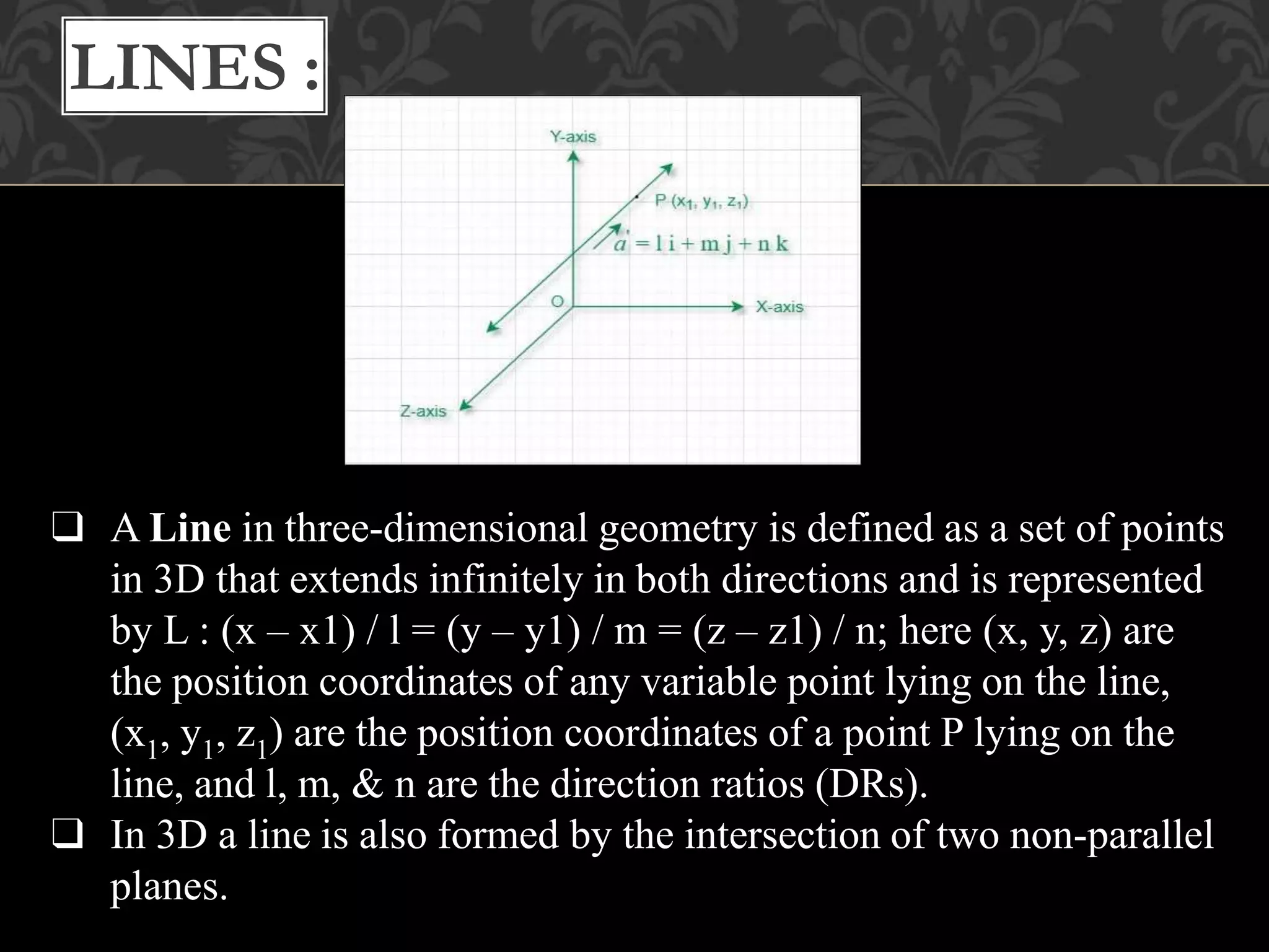 ❑ A Line in three-dimensional geometry is defined as a set of points
in 3D that extends infinitely in both directions and is represented
by L : (x – x1) / l = (y – y1) / m = (z – z1) / n; here (x, y, z) are
the position coordinates of any variable point lying on the line,
(x1, y1, z1) are the position coordinates of a point P lying on the
line, and l, m, & n are the direction ratios (DRs).
❑ In 3D a line is also formed by the intersection of two non-parallel
planes.
LINES :
 