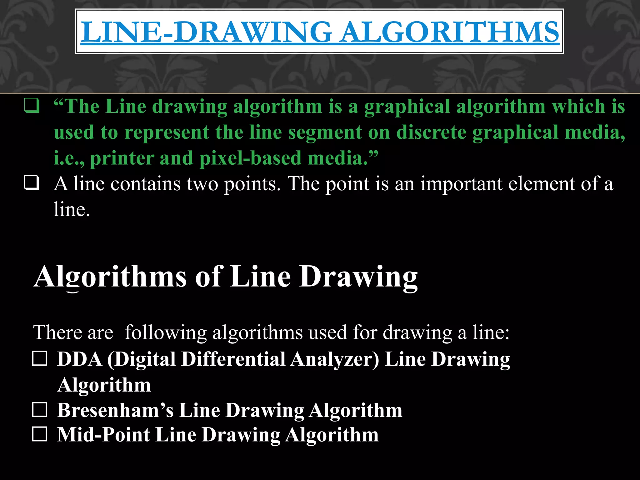 LINE-DRAWING ALGORITHMS
❑ “The Line drawing algorithm is a graphical algorithm which is
used to represent the line segment on discrete graphical media,
i.e., printer and pixel-based media.”
❑ A line contains two points. The point is an important element of a
line.
Algorithms of Line Drawing
There are following algorithms used for drawing a line:
□ DDA (Digital Differential Analyzer) Line Drawing
Algorithm
□ Bresenham’s Line Drawing Algorithm
□ Mid-Point Line Drawing Algorithm
 