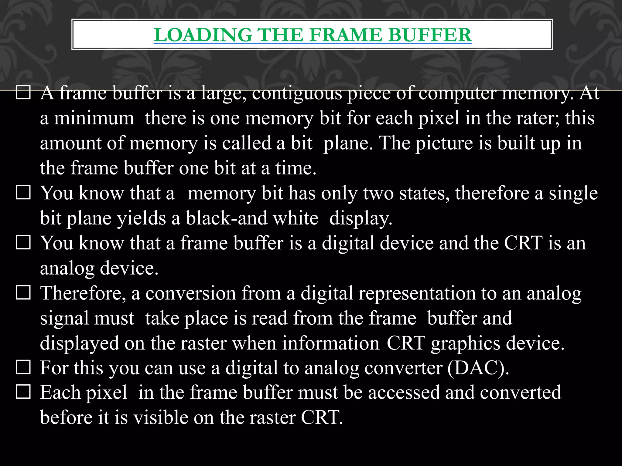 LOADING THE FRAME BUFFER
□ A frame buffer is a large, contiguous piece of computer memory. At
a minimum there is one memory bit for each pixel in the rater; this
amount of memory is called a bit plane. The picture is built up in
the frame buffer one bit at a time.
□ You know that a memory bit has only two states, therefore a single
bit plane yields a black-and white display.
□ You know that a frame buffer is a digital device and the CRT is an
analog device.
□ Therefore, a conversion from a digital representation to an analog
signal must take place is read from the frame buffer and
displayed on the raster when information CRT graphics device.
□ For this you can use a digital to analog converter (DAC).
□ Each pixel in the frame buffer must be accessed and converted
before it is visible on the raster CRT.
 