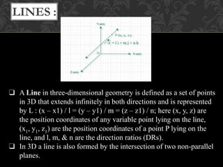 ❑ A Line in three-dimensional geometry is defined as a set of points
in 3D that extends infinitely in both directions and is represented
by L : (x – x1) / l = (y – y1) / m = (z – z1) / n; here (x, y, z) are
the position coordinates of any variable point lying on the line,
(x1, y1, z1) are the position coordinates of a point P lying on the
line, and l, m, & n are the direction ratios (DRs).
❑ In 3D a line is also formed by the intersection of two non-parallel
planes.
LINES :
 