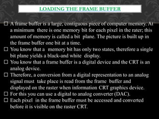 LOADING THE FRAME BUFFER
□ A frame buffer is a large, contiguous piece of computer memory. At
a minimum there is one memory bit for each pixel in the rater; this
amount of memory is called a bit plane. The picture is built up in
the frame buffer one bit at a time.
□ You know that a memory bit has only two states, therefore a single
bit plane yields a black-and white display.
□ You know that a frame buffer is a digital device and the CRT is an
analog device.
□ Therefore, a conversion from a digital representation to an analog
signal must take place is read from the frame buffer and
displayed on the raster when information CRT graphics device.
□ For this you can use a digital to analog converter (DAC).
□ Each pixel in the frame buffer must be accessed and converted
before it is visible on the raster CRT.
 