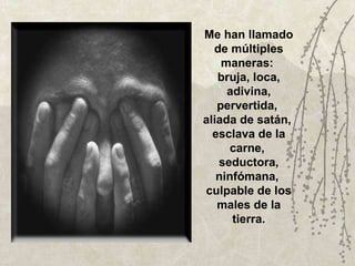 Me han llamado de múltiples maneras:  bruja, loca, adivina, pervertida,  aliada de satán,  esclava de la carne,  seductora, ninfómana,  culpable de los males de la tierra. 