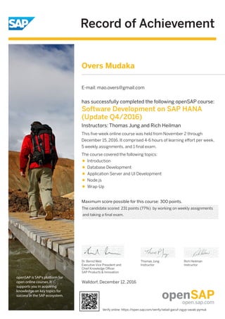 Record of Achievement
openSAP is SAP's platform for
open online courses. It
supports you in acquiring
knowledge on key topics for
success in the SAP ecosystem.
Maximum score possible for this course: 300 points.
Dr. Bernd Welz
Executive Vice President and
Chief Knowledge Oﬃcer
SAP Products & Innovation
Thomas Jung
Instructor
Rich Heilman
Instructor
has successfully completed the following openSAP course:
Software Development on SAP HANA
(Update Q4/2016)
Instructors: Thomas Jung and Rich Heilman
This ﬁve-week online course was held from November 2 through
December 15, 2016. It comprised 4-6 hours of learning eﬀort per week,
5 weekly assignments, and 1 ﬁnal exam.
The course covered the following topics:
Introduction
Database Development
Application Server and UI Development
Node.js
Wrap-Up
Overs Mudaka
E-mail: mao.overs@gmail.com
The candidate scored 231 points (77%) by working on weekly assignments
and taking a final exam.
Walldorf, December 12, 2016
Verify online: https://open.sap.com/verify/xelad-gacuf-zigyp-vavab-pymuk
 