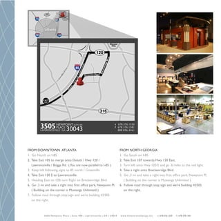 FROM DOWNTOWN ATLANTA                                                                                       FROM NORTH GEORGIA
1. Go North on I-85                                                                                         1. Go South on I-85
2. Take Exit 105 to merge onto Duluth / Hwy 120 /                                                           2. Take Exit 107 towards Hwy 120 East.
   Lawrenceville / Boggs Rd. ( You are now parallel to I-85 )                                               3. Turn left onto Hwy 120 E and go .6 miles to the red light.
3. Keep left following signs to 85 north / Greenville                                                       4. Take a right onto Breckenridge Blvd.
4. Take Exit 120 E to Lawrenceville.                                                                        5. Go .3 mi and take a right into first office park, Newpoint Pl.
5. Heading East on 120, turn Right on Breckenridge Blvd.                                                       ( Building on the corner is Mustangs Unlimited ).
6. Go .3 mi and take a right into first office park, Newpoint Pl.                                           6. Follow road through stop sign and we’re building #3505
   ( Building on the corner is Mustangs Unlimited ).                                                           on the right.
7. Follow road through stop sign and we’re building #3505
   on the right.



            3 5 0 5 N ew p o i n t P l a c e | S u i t e 4 0 0 | L aw re n c ev i l l e | G A | 3 0 0 4 3   w w w. d i m e n s i o n a l d e s i g n . n e t   t | 678.376.1550   f | 678.378.1581
 