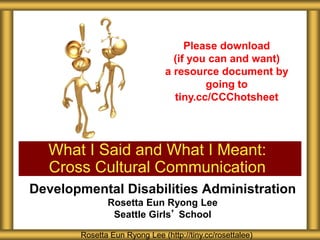 Developmental Disabilities Administration
Rosetta Eun Ryong Lee
Seattle Girls’ School
What I Said and What I Meant:
Cross Cultural Communication
Rosetta Eun Ryong Lee (http://tiny.cc/rosettalee)
Please download
(if you can and want)
a resource document by
going to
tiny.cc/CCChotsheet
 