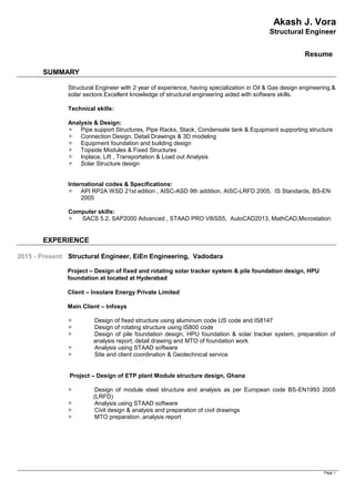 Akash J. Vora
Structural Engineer
Resume
Page 1
SUMMARY
Structural Engineer with 2 year of experience, having specialization in Oil & Gas design engineering.&
solar sectore.Excellent knowledge of structural engineering aided with software skills.
Technical skills:
Analysis & Design:
 Pipe support Structures, Pipe Racks, Stack, Condensate tank & Equipment supporting structure
 Connection Design, Detail Drawings & 3D modeling
 Equipment foundation and building design
 Topside Modules & Fixed Structures
 Inplace, Lift , Transportation & Load out Analysis
 Solar Structure design
International codes & Specifications:
 API RP2A WSD 21st edition , AISC-ASD 9th addition, AISC-LRFD 2005, IS Standards, BS-EN
2005
Computer skills:
 SACS 5.2, SAP2000 Advanced , STAAD PRO V8iSS5, AutoCAD2013, MathCAD,Microstation
EXPERIENCE
2015 - Present Structural Engineer, EiEn Engineering, Vadodara
Project – Design of fixed and rotating solar tracker system & pile foundation design, HPU
foundation at located at Hyderabad
Client – Insolare Energy Private Limited
Main Client – Infosys
 Design of fixed structure using aluminum code US code and IS8147
 Design of rotating structure using IS800 code
 Design of pile foundation design, HPU foundation & solar tracker system, preparation of
analysis report, detail drawing and MTO of foundation work
 Analysis using STAAD software
 Site and client coordination & Geotechnical service
Project – Design of ETP plant Module structure design, Ghana
 Design of module steel structure and analysis as per European code BS-EN1993 2005
(LRFD)
 Analysis using STAAD software
 Civil design & analysis and preparation of civil drawings
 MTO preparation ,analysis report
 