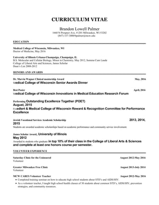 CURRICULUM VITAE
Brandon Lowell Palmer
1660 N Prospect Ave, #1201 Milwaukee, WI 53202
(847) 337-3000·bpalmer@mcw.edu
EDUCATION
Medical College of Wisconsin, Milwaukee, WI
Doctor of Medicine, May 2016
University of Illinois Urbana-Champaign, Champaign, IL
B.S. Molecular and Cellular Biology, Minor in Chemistry, May 2012, Summa Cum Laude
College of Liberal Arts and Sciences, James Scholar
Dean’s List 2008-2012
HONORS AND AWARDS
Dr. Marvin Wagner Clinical mentorship Award May, 2016
Medical College of Wisconsin Senior Awards Dinner
Best Poster April, 2016
Medical College of Wisconsin Innovations in Medical Education Research Forum
Performing Outstanding Excellence Together (POET)
August, 2015
Froedtert & Medical College of Wisconsin Reward & Recognition Committee for Performance
Excellence
Jewish Vocational Services Academic Scholarship 2013, 2014,
2015
Students are awarded academic scholarships based on academic performance and community service involvement.
James Scholar Award, University of Illinois
May 2012
Awarded to students who graduate in top 10% of their class in the College of Liberal Arts & Sciences
and complete at least one honors course per semester.
VOLUNTEER EXPERIENCE
Saturday Clinic for the Uninsured August 2012-May 2016
Volunteer
Greater Milwaukee Free Clinic August 2013-July 2014
Volunteer
MCW CARES Volunteer Teacher August 2012-May 2016
• Completed training seminar on how to educate high school students about STD’s and AIDS/HIV.
• As a volunteer teacher, I taught high school health classes of 30 students about common STD’s, AIDS/HIV, prevention
strategies, and community resources.
 