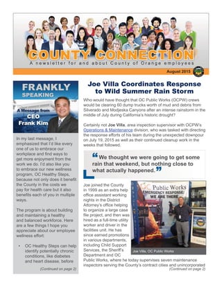 August 2015
(Continued on page 2)
Joe Villa Coordinates Response
to Wild Summer Rain Storm
Who would have thought that OC Public Works (OCPW) crews
would be clearing 60 dump trucks worth of mud and debris from
Silverado and Modjeska Canyons after an intense rainstorm in the
middle of July during California’s historic drought?
Certainly not Joe Villa, area inspection supervisor with OCPW’s
Operations & Maintenance division, who was tasked with directing
the response efforts of his team during the unexpected downpour
on July 19, 2015 as well as their continued cleanup work in the
weeks that followed.
Joe joined the County
in 1999 as an extra help
ofﬁce assistant working
nights in the District
Attorney’s ofﬁce helping
to organize a large case
ﬁle project, and then was
hired as a full-time utility
worker and driver in the
facilities unit. He has
since earned promotions
in various departments,
including Child Support
Services, the Sheriff’s
Department and OC
Public Works, where he today supervises seven maintenance
inspectors serving the County’s contract cities and unincorporated
In my last message, I
emphasized that I’d like every
one of us to embrace our
workplace and ﬁnd ways to
get more enjoyment from the
work we do. I’d also like you
to embrace our new wellness
program, OC Healthy Steps,
because not only does it beneﬁt
the County in the costs we
pay for health care but it also
beneﬁts each of you in multiple
ways.
The program is about building
and maintaining a healthy
and balanced workforce. Here
are a few things I hope you
appreciate about our employee
wellness effort:
• OC Healthy Steps can help
identify potentially chronic
conditions, like diabetes
and heart disease, before
“We thought we were going to get some
rain that weekend, but nothing close to
what actually happened.
“
(Continued on page 2)
Joe Villa, OC Public Works
 