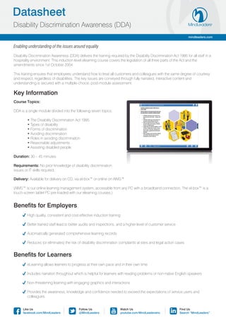 Datasheet
Disability Discrimination Awareness (DDA)
                                                                                                                     mindleaders.com


Enabling understanding of the issues around equality

Disability Discrimination Awareness (DDA) delivers the training required by the Disability Discrimination Act 1995 for all staff in a
hospitality environment. This induction level elearning course covers the legislation of all three parts of the Act and the
amendments since 1st October 2004.

This training ensures that employees understand how to treat all customers and colleagues with the same degree of courtesy
and respect, regardless of disabilities. The key issues are conveyed through fully narrated, interactive content and
understanding is secured with a multiple-choice, post-module assessment.

Key Information
Course Topics:

DDA is a single module divided into the following seven topics:

	        • The Disability Discrimination Act 1995
	        • Types of disability
	        • Forms of discrimination
	        • Avoiding discrimination
	        • Roles in avoiding discrimination
	        • Reasonable adjustments
	        • Assisting disabled people

Duration: 30 – 45 minutes.

Requirements: No prior knowledge of disability discrimination
issues or IT skills required.

Delivery: Available for delivery on CD, via el-box™ or online on AIMS™

(AIMS™ is our online learning management system, accessible from any PC with a broadband connection. The el-box™ is a
touch-screen tablet PC pre-loaded with our elearning courses.)


Benefits for Employers
	       High quality, consistent and cost-effective induction training

	       Better trained staff lead to better audits and inspections, and a higher level of customer service

	       Automatically generated comprehensive learning records

	       Reduces (or eliminates) the risk of disability discrimination complaints at sites and legal action cases


Benefits for Learners
	       eLearning allows learners to progress at their own pace and in their own time

	       Includes narration throughout which is helpful for learners with reading problems or non-native English speakers

	       Non-threatening learning with engaging graphics and interactions

	 Provides the awareness, knowledge and confidence needed to exceed the expectations of service users and
	colleagues.


      Like Us                              Follow Us                   Watch Us                                Find Us
      facebook.com/MindLeaders             @MindLeaders                youtube.com/MindLeadersInc              Search “MindLeaders”
 